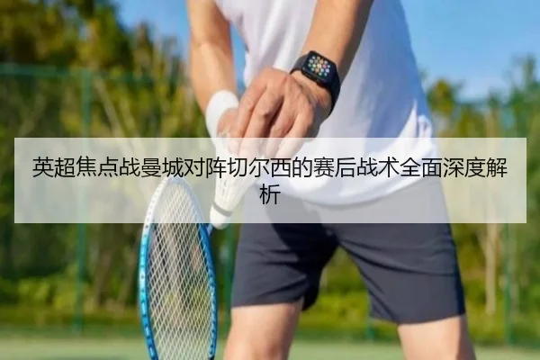 英超焦点战曼城对阵切尔西的赛后战术全面深度解析