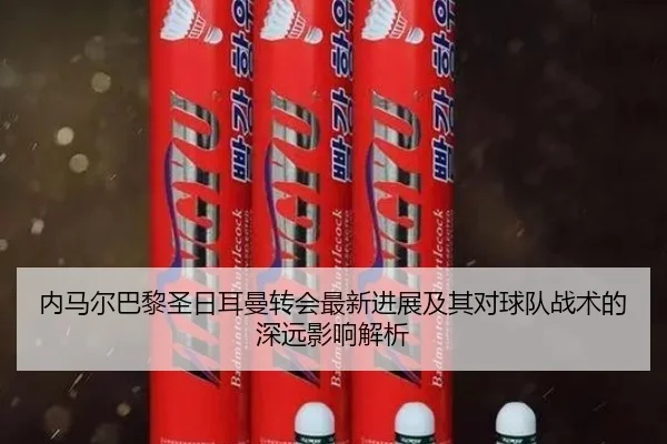 内马尔巴黎圣日耳曼转会最新进展及其对球队战术的深远影响解析